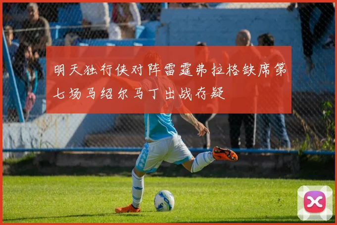 明天独行侠对阵雷霆弗拉格缺席第七场马绍尔马丁出战存疑