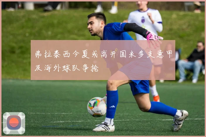 弗拉泰西今夏或离开国米多支意甲及海外球队争抢