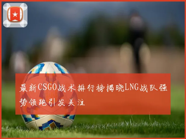 最新CSGO战术排行榜揭晓LNG战队强势领跑引发关注