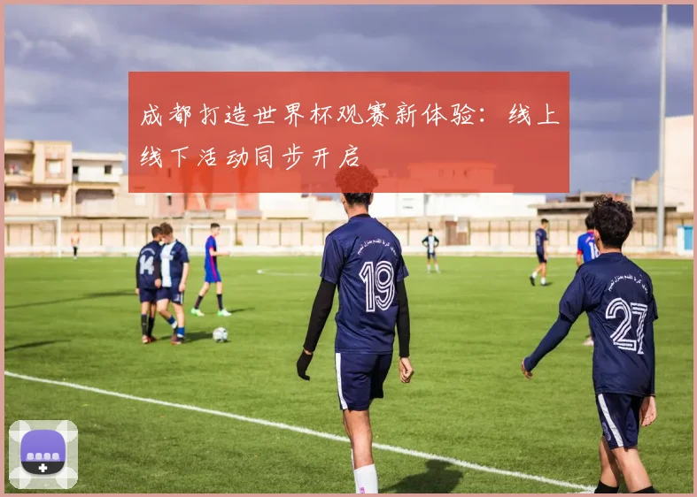 成都打造世界杯观赛新体验：线上线下活动同步开启