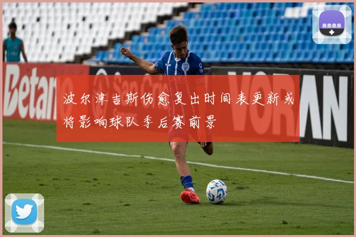 波尔津吉斯伤愈复出时间表更新或将影响球队季后赛前景