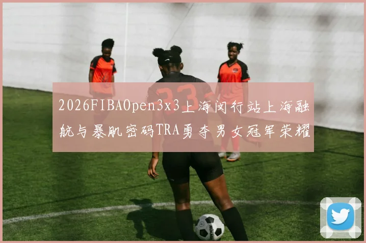 2026FIBAOpen3x3上海闵行站上海融航与暴肌密码TRA勇夺男女冠军荣耀
