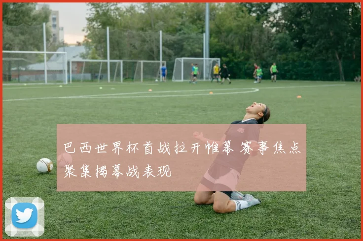 巴西世界杯首战拉开帷幕 赛事焦点聚集揭幕战表现