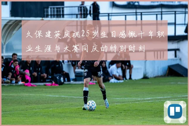 久保建英庆祝25岁生日感慨十年职业生涯与大赛同庆的特别时刻